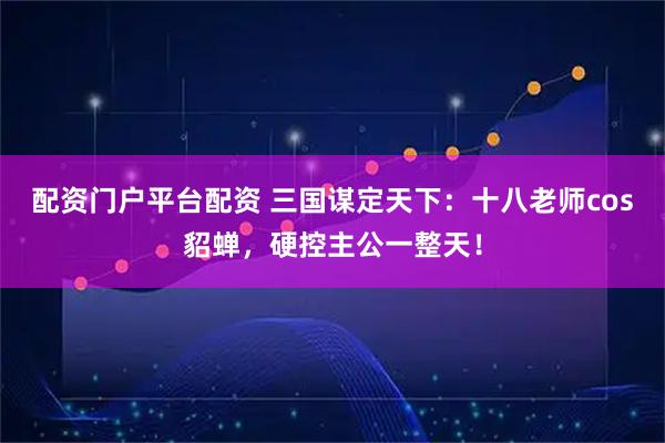 配资门户平台配资 三国谋定天下：十八老师cos貂蝉，硬控主公一整天！