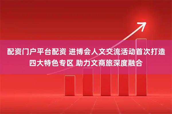 配资门户平台配资 进博会人文交流活动首次打造四大特色专区 助力文商旅深度融合