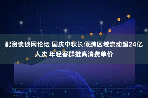 配资谈谈网论坛 国庆中秋长假跨区域流动超24亿人次 年轻客群推高消费单价