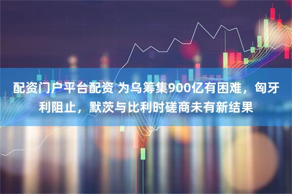 配资门户平台配资 为乌筹集900亿有困难，匈牙利阻止，默茨与比利时磋商未有新结果